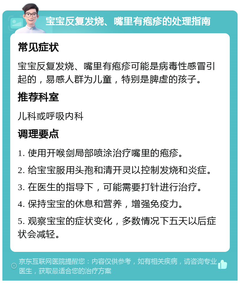 宝宝反复发烧、嘴里有疱疹的处理指南 常见症状 宝宝反复发烧、嘴里有疱疹可能是病毒性感冒引起的，易感人群为儿童，特别是脾虚的孩子。 推荐科室 儿科或呼吸内科 调理要点 1. 使用开喉剑局部喷涂治疗嘴里的疱疹。 2. 给宝宝服用头孢和清开灵以控制发烧和炎症。 3. 在医生的指导下，可能需要打针进行治疗。 4. 保持宝宝的休息和营养，增强免疫力。 5. 观察宝宝的症状变化，多数情况下五天以后症状会减轻。