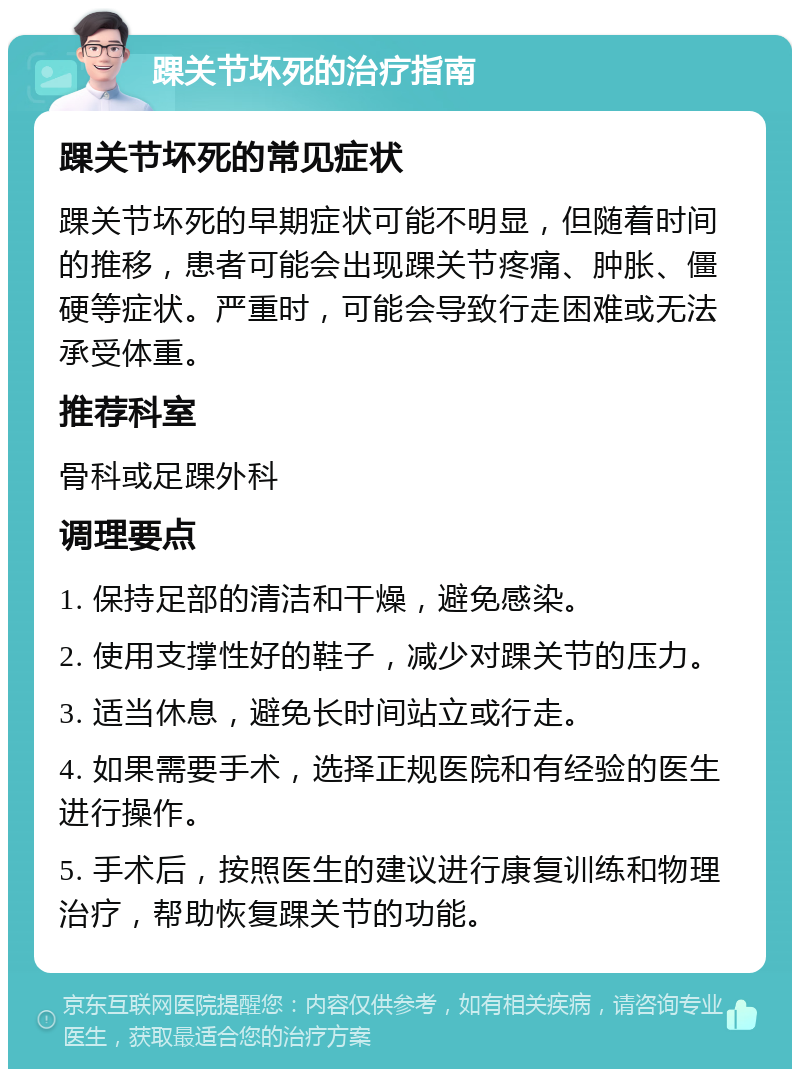 踝关节坏死的治疗指南 踝关节坏死的常见症状 踝关节坏死的早期症状可能不明显，但随着时间的推移，患者可能会出现踝关节疼痛、肿胀、僵硬等症状。严重时，可能会导致行走困难或无法承受体重。 推荐科室 骨科或足踝外科 调理要点 1. 保持足部的清洁和干燥，避免感染。 2. 使用支撑性好的鞋子，减少对踝关节的压力。 3. 适当休息，避免长时间站立或行走。 4. 如果需要手术，选择正规医院和有经验的医生进行操作。 5. 手术后，按照医生的建议进行康复训练和物理治疗，帮助恢复踝关节的功能。