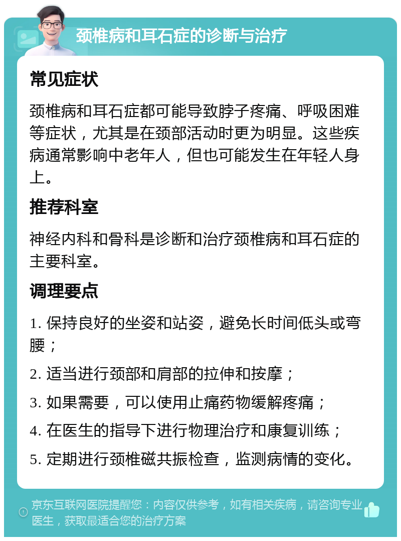 颈椎病和耳石症的诊断与治疗 常见症状 颈椎病和耳石症都可能导致脖子疼痛、呼吸困难等症状，尤其是在颈部活动时更为明显。这些疾病通常影响中老年人，但也可能发生在年轻人身上。 推荐科室 神经内科和骨科是诊断和治疗颈椎病和耳石症的主要科室。 调理要点 1. 保持良好的坐姿和站姿，避免长时间低头或弯腰； 2. 适当进行颈部和肩部的拉伸和按摩； 3. 如果需要，可以使用止痛药物缓解疼痛； 4. 在医生的指导下进行物理治疗和康复训练； 5. 定期进行颈椎磁共振检查，监测病情的变化。