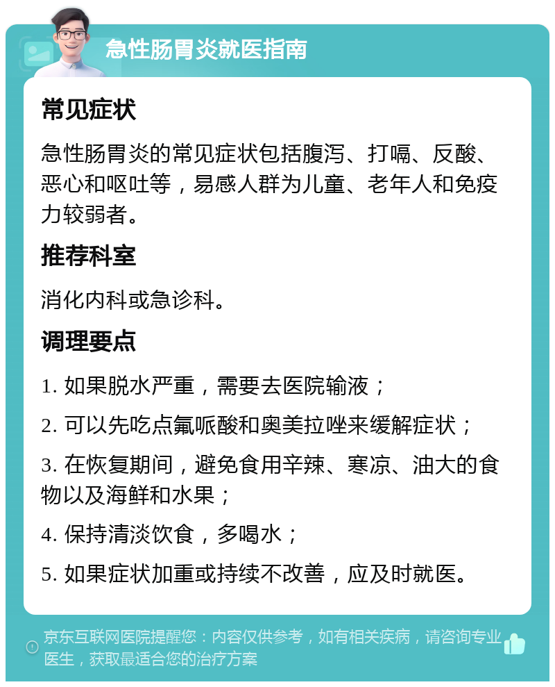 急性肠胃炎就医指南 常见症状 急性肠胃炎的常见症状包括腹泻、打嗝、反酸、恶心和呕吐等，易感人群为儿童、老年人和免疫力较弱者。 推荐科室 消化内科或急诊科。 调理要点 1. 如果脱水严重，需要去医院输液； 2. 可以先吃点氟哌酸和奥美拉唑来缓解症状； 3. 在恢复期间，避免食用辛辣、寒凉、油大的食物以及海鲜和水果； 4. 保持清淡饮食，多喝水； 5. 如果症状加重或持续不改善，应及时就医。