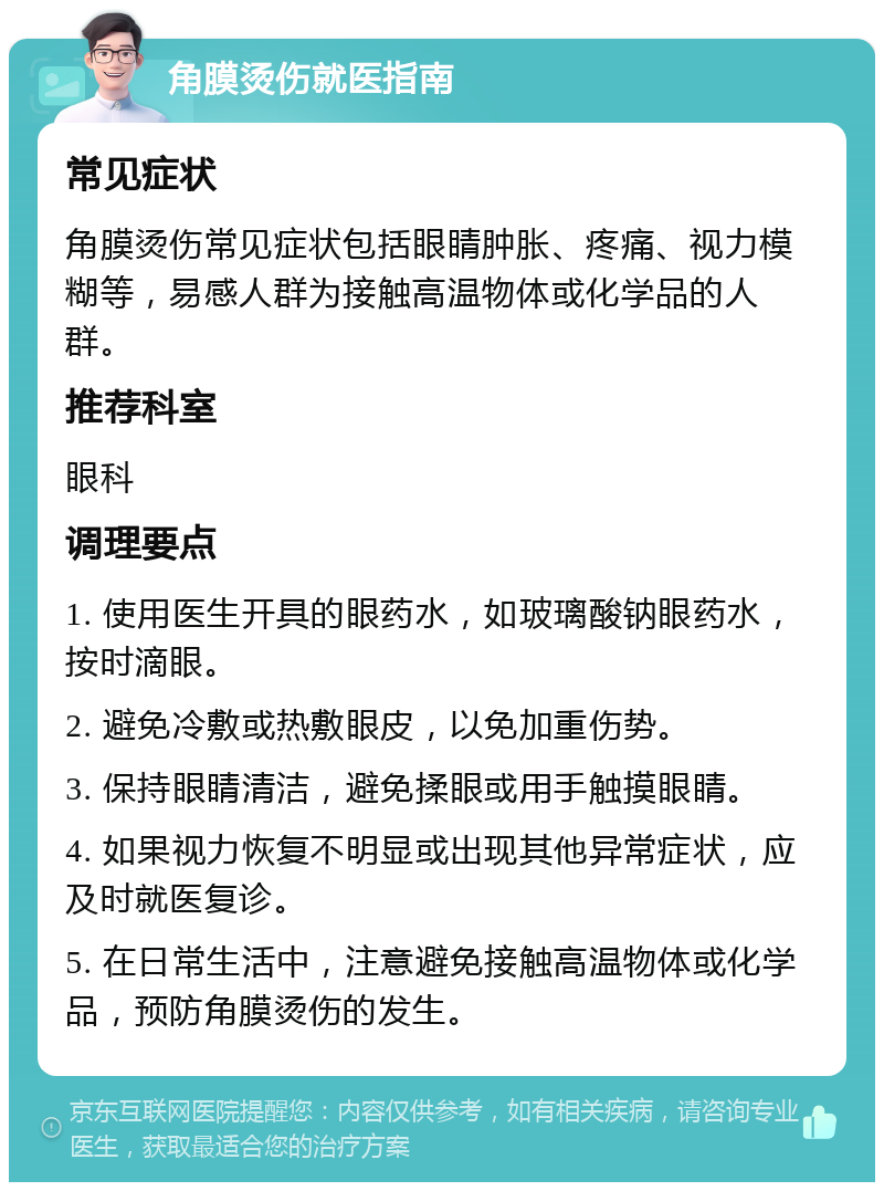 角膜烫伤就医指南 常见症状 角膜烫伤常见症状包括眼睛肿胀、疼痛、视力模糊等，易感人群为接触高温物体或化学品的人群。 推荐科室 眼科 调理要点 1. 使用医生开具的眼药水，如玻璃酸钠眼药水，按时滴眼。 2. 避免冷敷或热敷眼皮，以免加重伤势。 3. 保持眼睛清洁，避免揉眼或用手触摸眼睛。 4. 如果视力恢复不明显或出现其他异常症状，应及时就医复诊。 5. 在日常生活中，注意避免接触高温物体或化学品，预防角膜烫伤的发生。