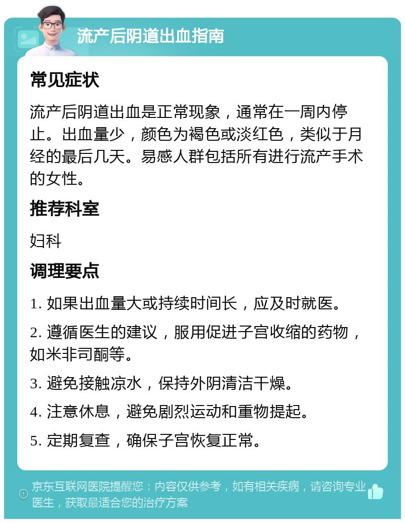 流产后阴道出血指南 常见症状 流产后阴道出血是正常现象，通常在一周内停止。出血量少，颜色为褐色或淡红色，类似于月经的最后几天。易感人群包括所有进行流产手术的女性。 推荐科室 妇科 调理要点 1. 如果出血量大或持续时间长，应及时就医。 2. 遵循医生的建议，服用促进子宫收缩的药物，如米非司酮等。 3. 避免接触凉水，保持外阴清洁干燥。 4. 注意休息，避免剧烈运动和重物提起。 5. 定期复查，确保子宫恢复正常。