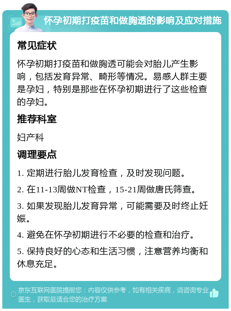 怀孕初期打疫苗和做胸透的影响及应对措施 常见症状 怀孕初期打疫苗和做胸透可能会对胎儿产生影响，包括发育异常、畸形等情况。易感人群主要是孕妇，特别是那些在怀孕初期进行了这些检查的孕妇。 推荐科室 妇产科 调理要点 1. 定期进行胎儿发育检查，及时发现问题。 2. 在11-13周做NT检查，15-21周做唐氏筛查。 3. 如果发现胎儿发育异常，可能需要及时终止妊娠。 4. 避免在怀孕初期进行不必要的检查和治疗。 5. 保持良好的心态和生活习惯，注意营养均衡和休息充足。