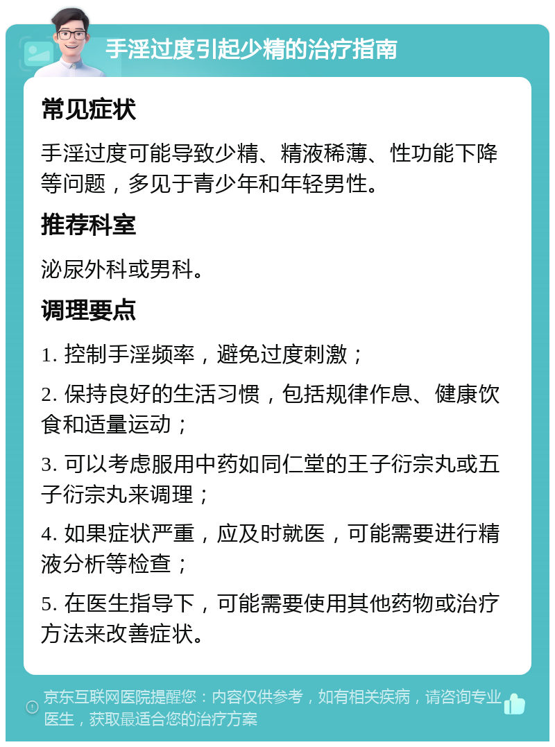 手淫过度引起少精的治疗指南 常见症状 手淫过度可能导致少精、精液稀薄、性功能下降等问题，多见于青少年和年轻男性。 推荐科室 泌尿外科或男科。 调理要点 1. 控制手淫频率，避免过度刺激； 2. 保持良好的生活习惯，包括规律作息、健康饮食和适量运动； 3. 可以考虑服用中药如同仁堂的王子衍宗丸或五子衍宗丸来调理； 4. 如果症状严重，应及时就医，可能需要进行精液分析等检查； 5. 在医生指导下，可能需要使用其他药物或治疗方法来改善症状。