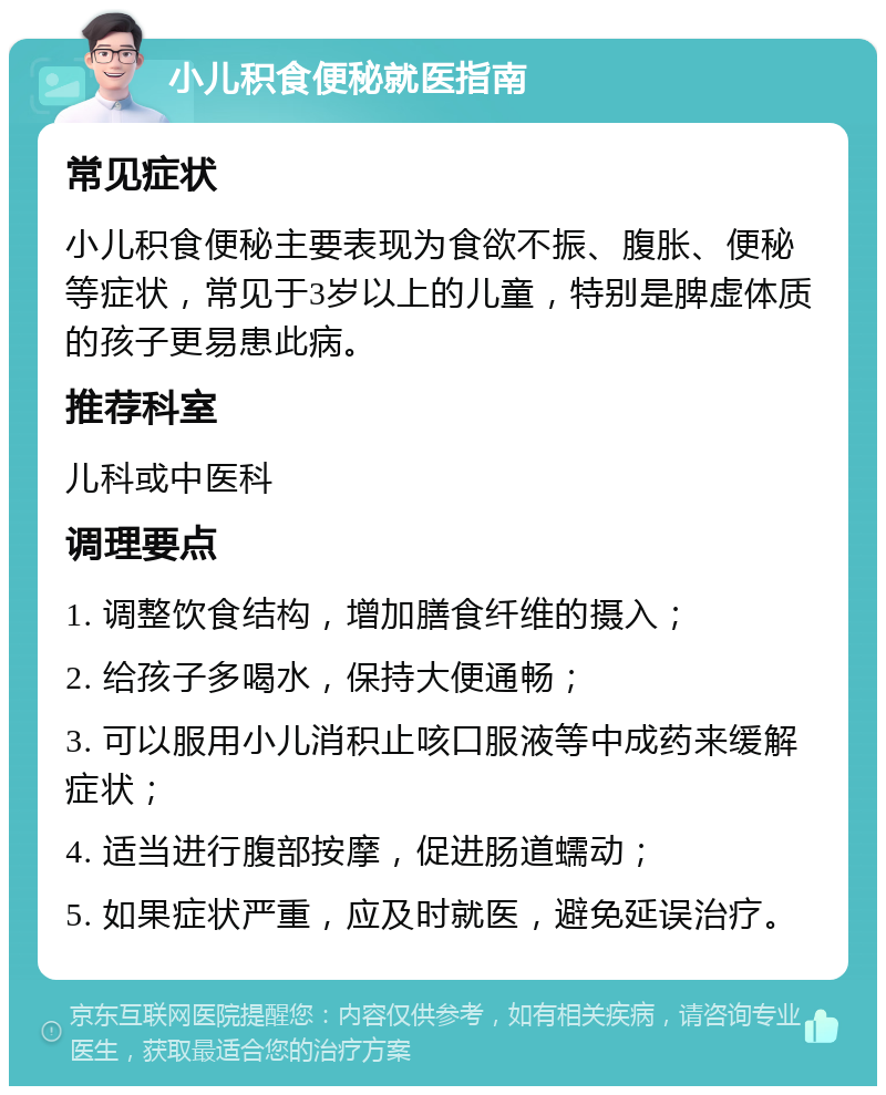 小儿积食便秘就医指南 常见症状 小儿积食便秘主要表现为食欲不振、腹胀、便秘等症状，常见于3岁以上的儿童，特别是脾虚体质的孩子更易患此病。 推荐科室 儿科或中医科 调理要点 1. 调整饮食结构，增加膳食纤维的摄入； 2. 给孩子多喝水，保持大便通畅； 3. 可以服用小儿消积止咳口服液等中成药来缓解症状； 4. 适当进行腹部按摩，促进肠道蠕动； 5. 如果症状严重，应及时就医，避免延误治疗。