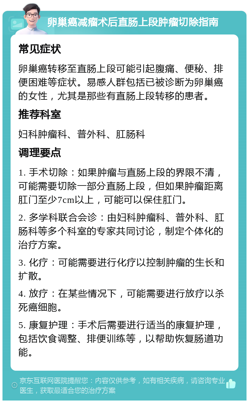 卵巢癌减瘤术后直肠上段肿瘤切除指南 常见症状 卵巢癌转移至直肠上段可能引起腹痛、便秘、排便困难等症状。易感人群包括已被诊断为卵巢癌的女性，尤其是那些有直肠上段转移的患者。 推荐科室 妇科肿瘤科、普外科、肛肠科 调理要点 1. 手术切除：如果肿瘤与直肠上段的界限不清，可能需要切除一部分直肠上段，但如果肿瘤距离肛门至少7cm以上，可能可以保住肛门。 2. 多学科联合会诊：由妇科肿瘤科、普外科、肛肠科等多个科室的专家共同讨论，制定个体化的治疗方案。 3. 化疗：可能需要进行化疗以控制肿瘤的生长和扩散。 4. 放疗：在某些情况下，可能需要进行放疗以杀死癌细胞。 5. 康复护理：手术后需要进行适当的康复护理，包括饮食调整、排便训练等，以帮助恢复肠道功能。