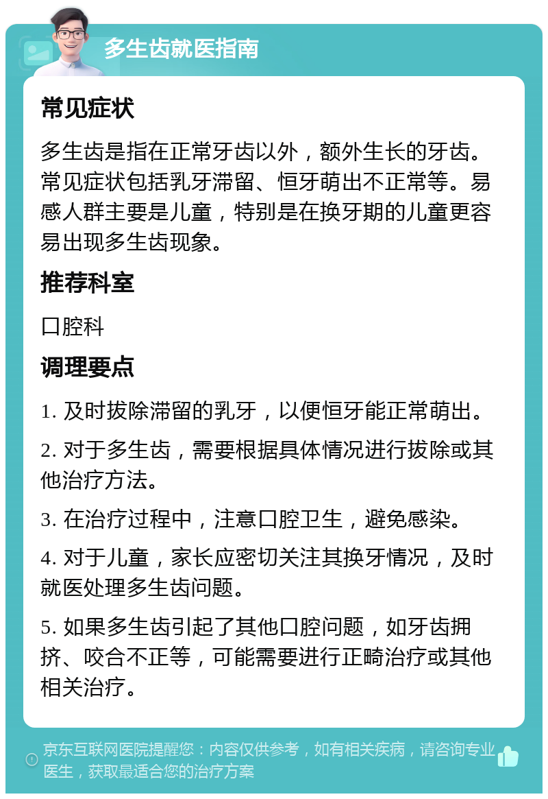 多生齿就医指南 常见症状 多生齿是指在正常牙齿以外，额外生长的牙齿。常见症状包括乳牙滞留、恒牙萌出不正常等。易感人群主要是儿童，特别是在换牙期的儿童更容易出现多生齿现象。 推荐科室 口腔科 调理要点 1. 及时拔除滞留的乳牙，以便恒牙能正常萌出。 2. 对于多生齿，需要根据具体情况进行拔除或其他治疗方法。 3. 在治疗过程中，注意口腔卫生，避免感染。 4. 对于儿童，家长应密切关注其换牙情况，及时就医处理多生齿问题。 5. 如果多生齿引起了其他口腔问题，如牙齿拥挤、咬合不正等，可能需要进行正畸治疗或其他相关治疗。