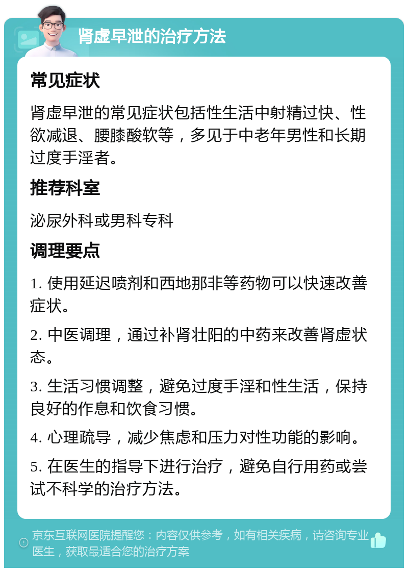 肾虚早泄的治疗方法 常见症状 肾虚早泄的常见症状包括性生活中射精过快、性欲减退、腰膝酸软等，多见于中老年男性和长期过度手淫者。 推荐科室 泌尿外科或男科专科 调理要点 1. 使用延迟喷剂和西地那非等药物可以快速改善症状。 2. 中医调理，通过补肾壮阳的中药来改善肾虚状态。 3. 生活习惯调整，避免过度手淫和性生活，保持良好的作息和饮食习惯。 4. 心理疏导，减少焦虑和压力对性功能的影响。 5. 在医生的指导下进行治疗，避免自行用药或尝试不科学的治疗方法。