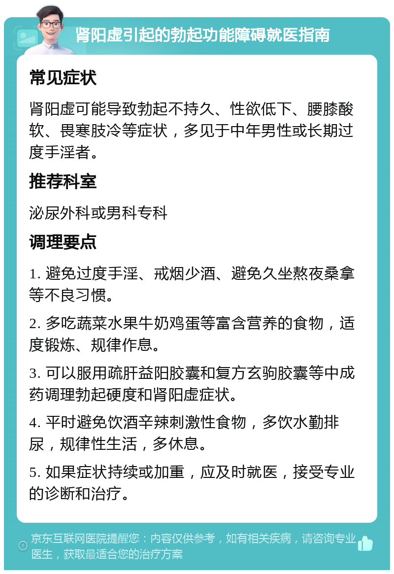 肾阳虚引起的勃起功能障碍就医指南 常见症状 肾阳虚可能导致勃起不持久、性欲低下、腰膝酸软、畏寒肢冷等症状，多见于中年男性或长期过度手淫者。 推荐科室 泌尿外科或男科专科 调理要点 1. 避免过度手淫、戒烟少酒、避免久坐熬夜桑拿等不良习惯。 2. 多吃蔬菜水果牛奶鸡蛋等富含营养的食物，适度锻炼、规律作息。 3. 可以服用疏肝益阳胶囊和复方玄驹胶囊等中成药调理勃起硬度和肾阳虚症状。 4. 平时避免饮酒辛辣刺激性食物，多饮水勤排尿，规律性生活，多休息。 5. 如果症状持续或加重，应及时就医，接受专业的诊断和治疗。