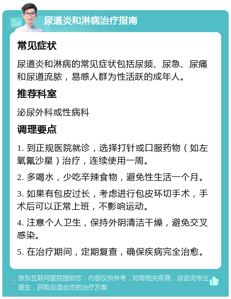 尿道炎和淋病治疗指南 常见症状 尿道炎和淋病的常见症状包括尿频、尿急、尿痛和尿道流脓，易感人群为性活跃的成年人。 推荐科室 泌尿外科或性病科 调理要点 1. 到正规医院就诊，选择打针或口服药物（如左氧氟沙星）治疗，连续使用一周。 2. 多喝水，少吃辛辣食物，避免性生活一个月。 3. 如果有包皮过长，考虑进行包皮环切手术，手术后可以正常上班，不影响运动。 4. 注意个人卫生，保持外阴清洁干燥，避免交叉感染。 5. 在治疗期间，定期复查，确保疾病完全治愈。