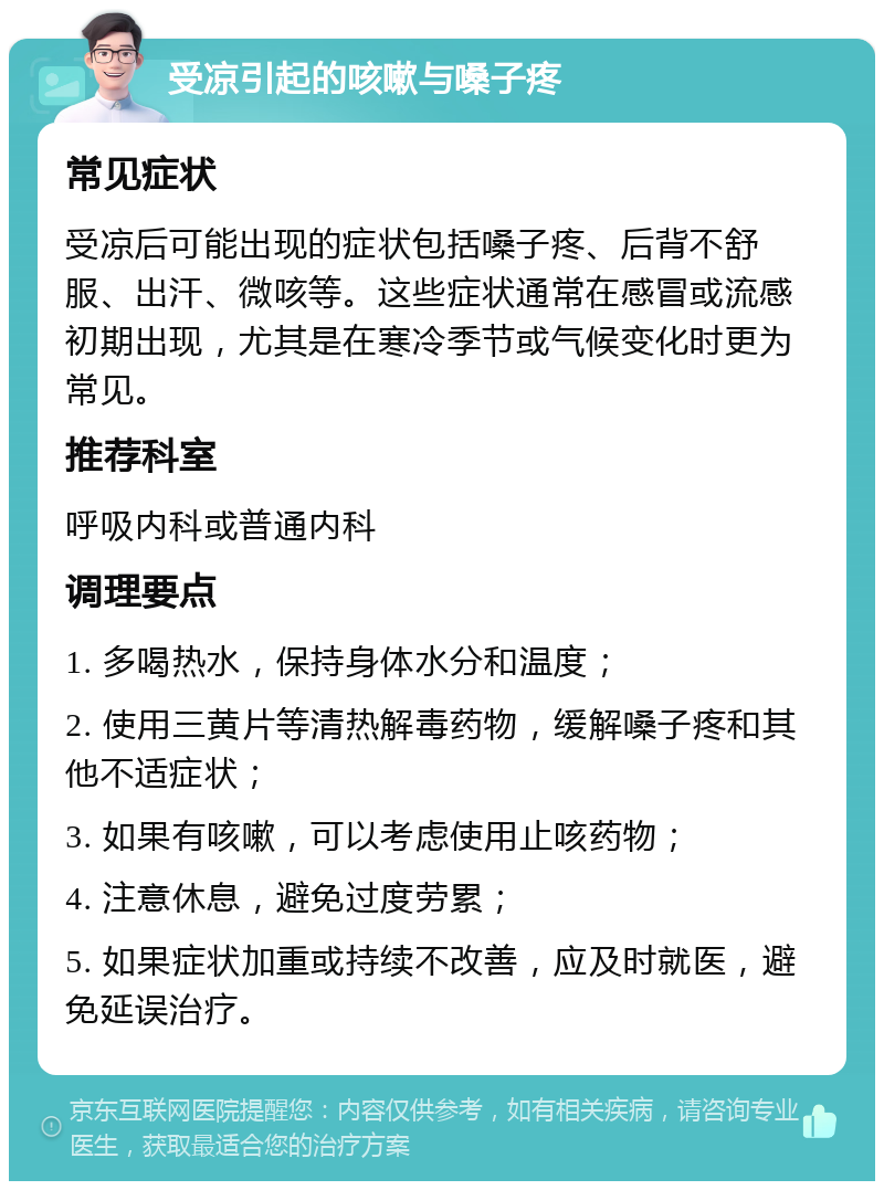 受凉引起的咳嗽与嗓子疼 常见症状 受凉后可能出现的症状包括嗓子疼、后背不舒服、出汗、微咳等。这些症状通常在感冒或流感初期出现，尤其是在寒冷季节或气候变化时更为常见。 推荐科室 呼吸内科或普通内科 调理要点 1. 多喝热水，保持身体水分和温度； 2. 使用三黄片等清热解毒药物，缓解嗓子疼和其他不适症状； 3. 如果有咳嗽，可以考虑使用止咳药物； 4. 注意休息，避免过度劳累； 5. 如果症状加重或持续不改善，应及时就医，避免延误治疗。