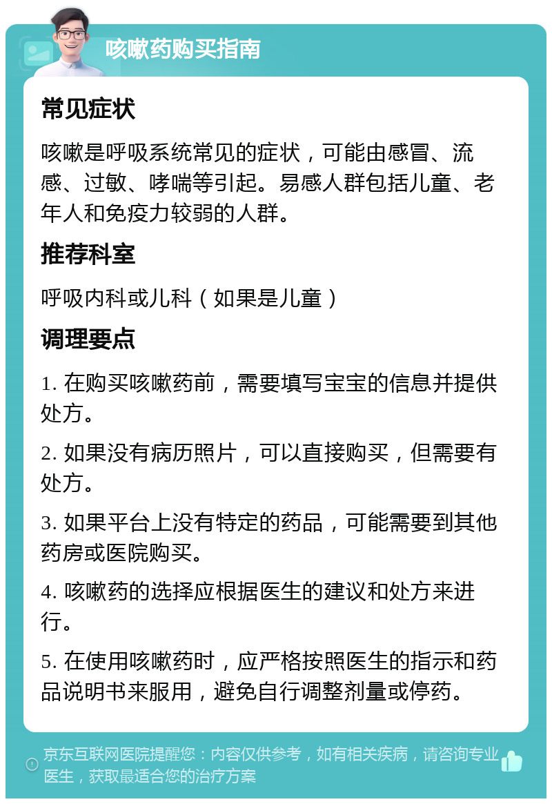 咳嗽药购买指南 常见症状 咳嗽是呼吸系统常见的症状，可能由感冒、流感、过敏、哮喘等引起。易感人群包括儿童、老年人和免疫力较弱的人群。 推荐科室 呼吸内科或儿科（如果是儿童） 调理要点 1. 在购买咳嗽药前，需要填写宝宝的信息并提供处方。 2. 如果没有病历照片，可以直接购买，但需要有处方。 3. 如果平台上没有特定的药品，可能需要到其他药房或医院购买。 4. 咳嗽药的选择应根据医生的建议和处方来进行。 5. 在使用咳嗽药时，应严格按照医生的指示和药品说明书来服用，避免自行调整剂量或停药。