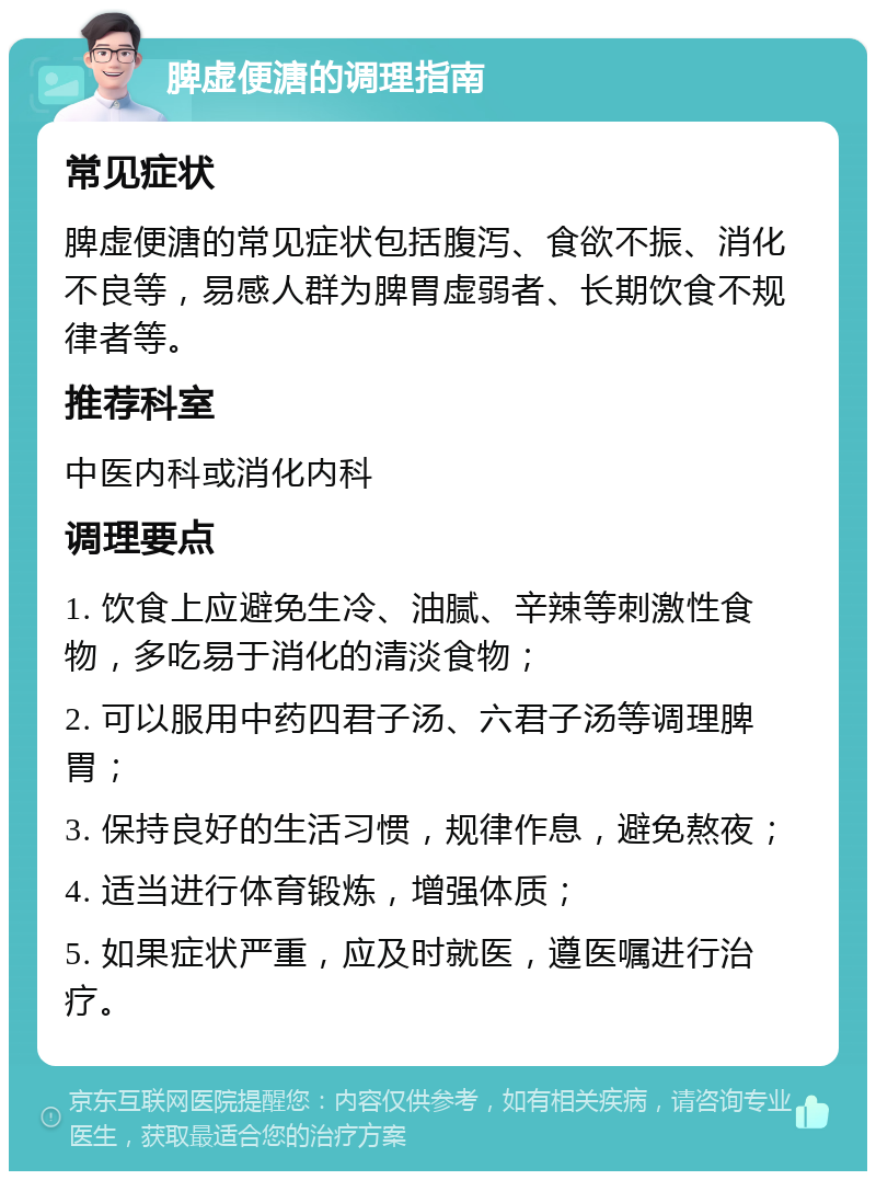 脾虚便溏的调理指南 常见症状 脾虚便溏的常见症状包括腹泻、食欲不振、消化不良等，易感人群为脾胃虚弱者、长期饮食不规律者等。 推荐科室 中医内科或消化内科 调理要点 1. 饮食上应避免生冷、油腻、辛辣等刺激性食物，多吃易于消化的清淡食物； 2. 可以服用中药四君子汤、六君子汤等调理脾胃； 3. 保持良好的生活习惯，规律作息，避免熬夜； 4. 适当进行体育锻炼，增强体质； 5. 如果症状严重，应及时就医，遵医嘱进行治疗。