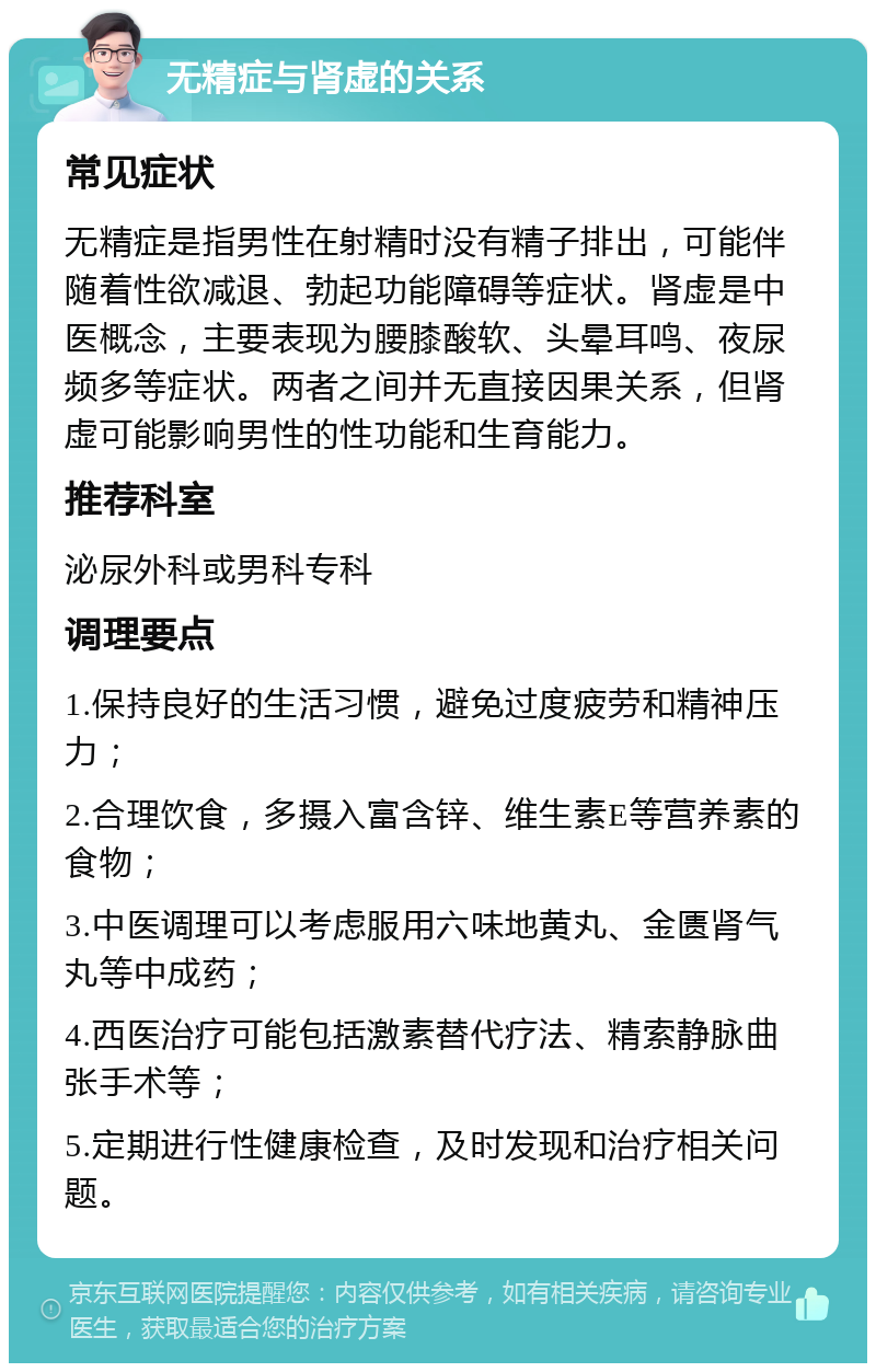 无精症与肾虚的关系 常见症状 无精症是指男性在射精时没有精子排出，可能伴随着性欲减退、勃起功能障碍等症状。肾虚是中医概念，主要表现为腰膝酸软、头晕耳鸣、夜尿频多等症状。两者之间并无直接因果关系，但肾虚可能影响男性的性功能和生育能力。 推荐科室 泌尿外科或男科专科 调理要点 1.保持良好的生活习惯，避免过度疲劳和精神压力； 2.合理饮食，多摄入富含锌、维生素E等营养素的食物； 3.中医调理可以考虑服用六味地黄丸、金匮肾气丸等中成药； 4.西医治疗可能包括激素替代疗法、精索静脉曲张手术等； 5.定期进行性健康检查，及时发现和治疗相关问题。