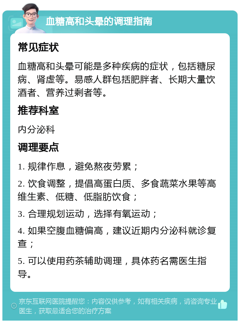 血糖高和头晕的调理指南 常见症状 血糖高和头晕可能是多种疾病的症状，包括糖尿病、肾虚等。易感人群包括肥胖者、长期大量饮酒者、营养过剩者等。 推荐科室 内分泌科 调理要点 1. 规律作息，避免熬夜劳累； 2. 饮食调整，提倡高蛋白质、多食蔬菜水果等高维生素、低糖、低脂肪饮食； 3. 合理规划运动，选择有氧运动； 4. 如果空腹血糖偏高，建议近期内分泌科就诊复查； 5. 可以使用药茶辅助调理，具体药名需医生指导。