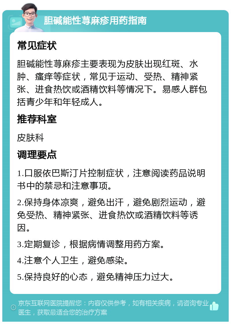 胆碱能性荨麻疹用药指南 常见症状 胆碱能性荨麻疹主要表现为皮肤出现红斑、水肿、瘙痒等症状，常见于运动、受热、精神紧张、进食热饮或酒精饮料等情况下。易感人群包括青少年和年轻成人。 推荐科室 皮肤科 调理要点 1.口服依巴斯汀片控制症状，注意阅读药品说明书中的禁忌和注意事项。 2.保持身体凉爽，避免出汗，避免剧烈运动，避免受热、精神紧张、进食热饮或酒精饮料等诱因。 3.定期复诊，根据病情调整用药方案。 4.注意个人卫生，避免感染。 5.保持良好的心态，避免精神压力过大。