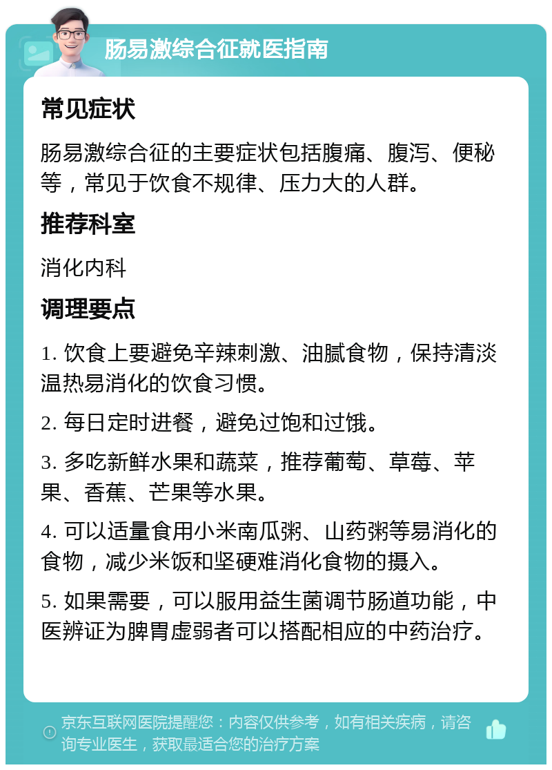 肠易激综合征就医指南 常见症状 肠易激综合征的主要症状包括腹痛、腹泻、便秘等，常见于饮食不规律、压力大的人群。 推荐科室 消化内科 调理要点 1. 饮食上要避免辛辣刺激、油腻食物，保持清淡温热易消化的饮食习惯。 2. 每日定时进餐，避免过饱和过饿。 3. 多吃新鲜水果和蔬菜，推荐葡萄、草莓、苹果、香蕉、芒果等水果。 4. 可以适量食用小米南瓜粥、山药粥等易消化的食物，减少米饭和坚硬难消化食物的摄入。 5. 如果需要，可以服用益生菌调节肠道功能，中医辨证为脾胃虚弱者可以搭配相应的中药治疗。