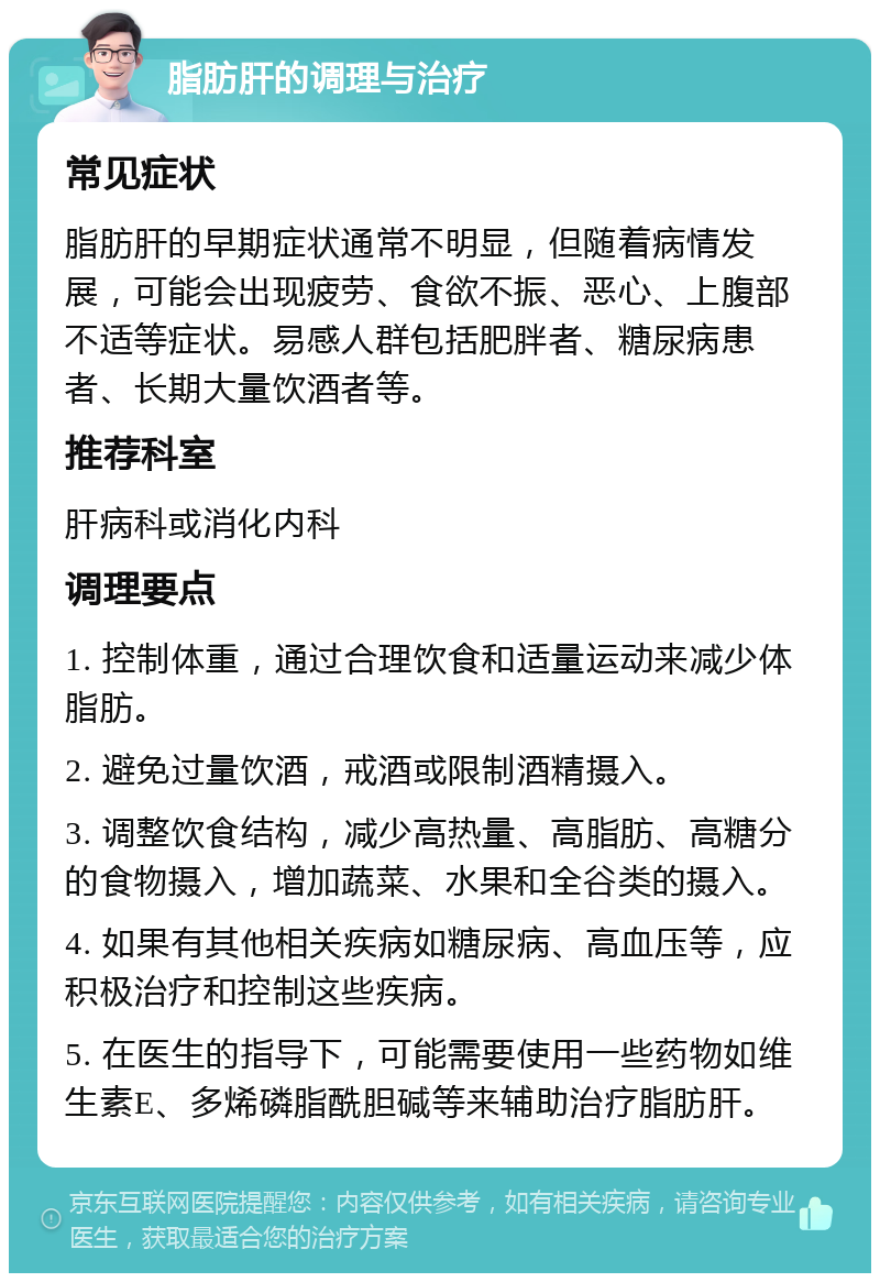 脂肪肝的调理与治疗 常见症状 脂肪肝的早期症状通常不明显，但随着病情发展，可能会出现疲劳、食欲不振、恶心、上腹部不适等症状。易感人群包括肥胖者、糖尿病患者、长期大量饮酒者等。 推荐科室 肝病科或消化内科 调理要点 1. 控制体重，通过合理饮食和适量运动来减少体脂肪。 2. 避免过量饮酒，戒酒或限制酒精摄入。 3. 调整饮食结构，减少高热量、高脂肪、高糖分的食物摄入，增加蔬菜、水果和全谷类的摄入。 4. 如果有其他相关疾病如糖尿病、高血压等，应积极治疗和控制这些疾病。 5. 在医生的指导下，可能需要使用一些药物如维生素E、多烯磷脂酰胆碱等来辅助治疗脂肪肝。