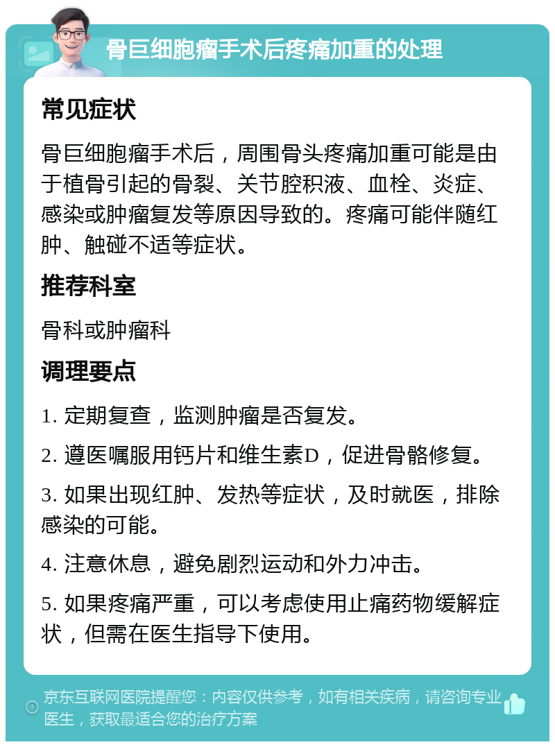 骨巨细胞瘤手术后疼痛加重的处理 常见症状 骨巨细胞瘤手术后，周围骨头疼痛加重可能是由于植骨引起的骨裂、关节腔积液、血栓、炎症、感染或肿瘤复发等原因导致的。疼痛可能伴随红肿、触碰不适等症状。 推荐科室 骨科或肿瘤科 调理要点 1. 定期复查，监测肿瘤是否复发。 2. 遵医嘱服用钙片和维生素D，促进骨骼修复。 3. 如果出现红肿、发热等症状，及时就医，排除感染的可能。 4. 注意休息，避免剧烈运动和外力冲击。 5. 如果疼痛严重，可以考虑使用止痛药物缓解症状，但需在医生指导下使用。