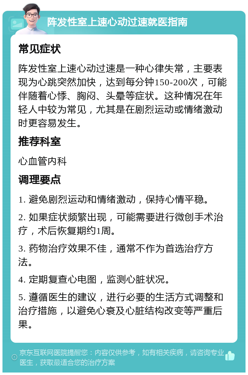 阵发性室上速心动过速就医指南 常见症状 阵发性室上速心动过速是一种心律失常，主要表现为心跳突然加快，达到每分钟150-200次，可能伴随着心悸、胸闷、头晕等症状。这种情况在年轻人中较为常见，尤其是在剧烈运动或情绪激动时更容易发生。 推荐科室 心血管内科 调理要点 1. 避免剧烈运动和情绪激动，保持心情平稳。 2. 如果症状频繁出现，可能需要进行微创手术治疗，术后恢复期约1周。 3. 药物治疗效果不佳，通常不作为首选治疗方法。 4. 定期复查心电图，监测心脏状况。 5. 遵循医生的建议，进行必要的生活方式调整和治疗措施，以避免心衰及心脏结构改变等严重后果。