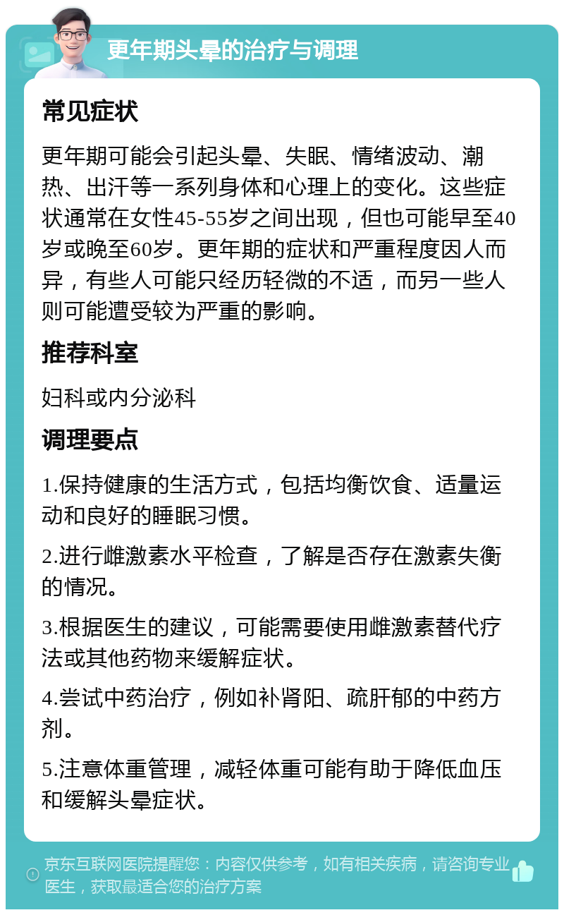 更年期头晕的治疗与调理 常见症状 更年期可能会引起头晕、失眠、情绪波动、潮热、出汗等一系列身体和心理上的变化。这些症状通常在女性45-55岁之间出现，但也可能早至40岁或晚至60岁。更年期的症状和严重程度因人而异，有些人可能只经历轻微的不适，而另一些人则可能遭受较为严重的影响。 推荐科室 妇科或内分泌科 调理要点 1.保持健康的生活方式，包括均衡饮食、适量运动和良好的睡眠习惯。 2.进行雌激素水平检查，了解是否存在激素失衡的情况。 3.根据医生的建议，可能需要使用雌激素替代疗法或其他药物来缓解症状。 4.尝试中药治疗，例如补肾阳、疏肝郁的中药方剂。 5.注意体重管理，减轻体重可能有助于降低血压和缓解头晕症状。