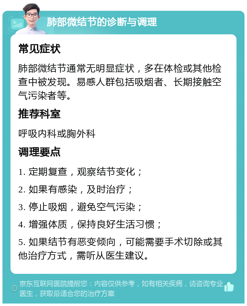 肺部微结节的诊断与调理 常见症状 肺部微结节通常无明显症状，多在体检或其他检查中被发现。易感人群包括吸烟者、长期接触空气污染者等。 推荐科室 呼吸内科或胸外科 调理要点 1. 定期复查，观察结节变化； 2. 如果有感染，及时治疗； 3. 停止吸烟，避免空气污染； 4. 增强体质，保持良好生活习惯； 5. 如果结节有恶变倾向，可能需要手术切除或其他治疗方式，需听从医生建议。