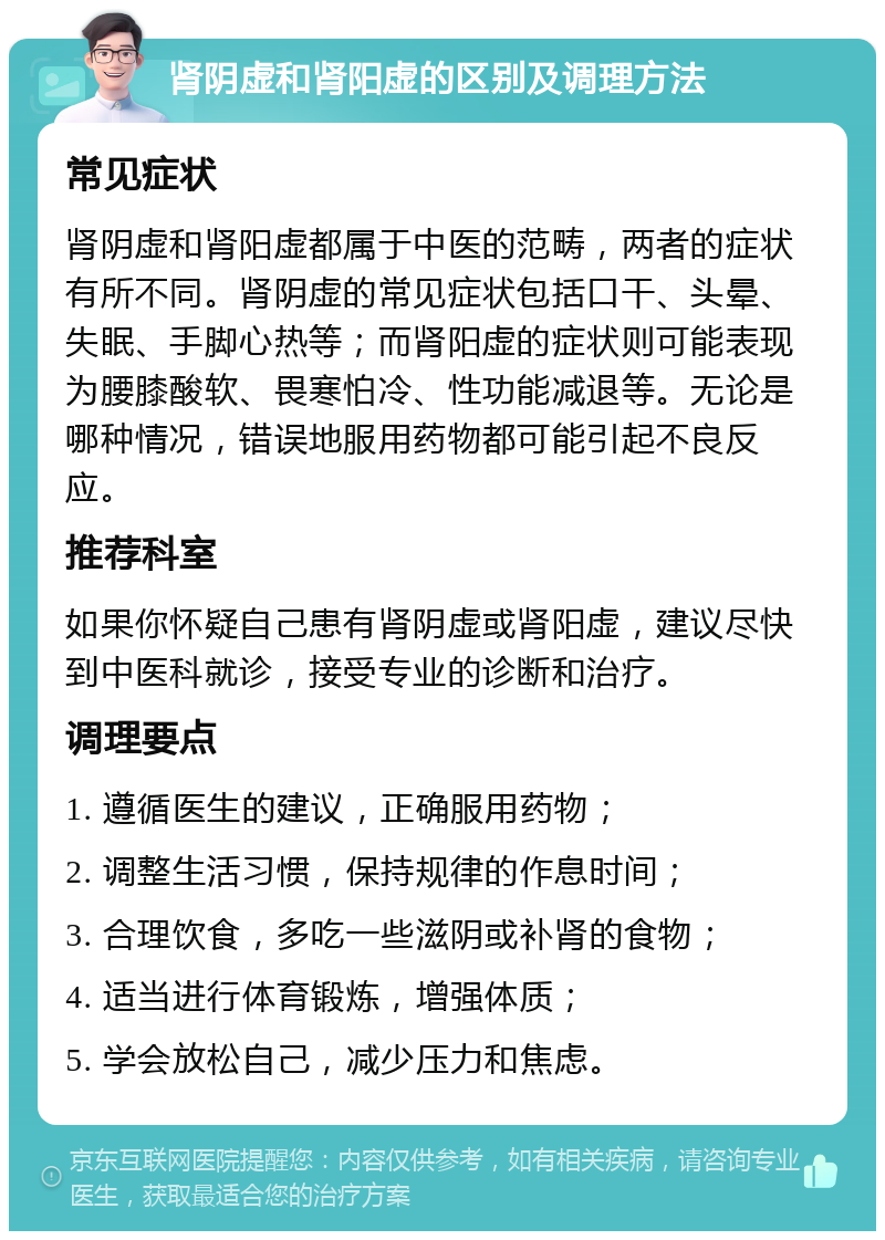 肾阴虚和肾阳虚的区别及调理方法 常见症状 肾阴虚和肾阳虚都属于中医的范畴，两者的症状有所不同。肾阴虚的常见症状包括口干、头晕、失眠、手脚心热等；而肾阳虚的症状则可能表现为腰膝酸软、畏寒怕冷、性功能减退等。无论是哪种情况，错误地服用药物都可能引起不良反应。 推荐科室 如果你怀疑自己患有肾阴虚或肾阳虚，建议尽快到中医科就诊，接受专业的诊断和治疗。 调理要点 1. 遵循医生的建议，正确服用药物； 2. 调整生活习惯，保持规律的作息时间； 3. 合理饮食，多吃一些滋阴或补肾的食物； 4. 适当进行体育锻炼，增强体质； 5. 学会放松自己，减少压力和焦虑。