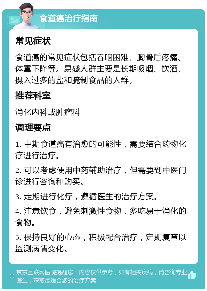 食道癌治疗指南 常见症状 食道癌的常见症状包括吞咽困难、胸骨后疼痛、体重下降等。易感人群主要是长期吸烟、饮酒、摄入过多的盐和腌制食品的人群。 推荐科室 消化内科或肿瘤科 调理要点 1. 中期食道癌有治愈的可能性，需要结合药物化疗进行治疗。 2. 可以考虑使用中药辅助治疗，但需要到中医门诊进行咨询和购买。 3. 定期进行化疗，遵循医生的治疗方案。 4. 注意饮食，避免刺激性食物，多吃易于消化的食物。 5. 保持良好的心态，积极配合治疗，定期复查以监测病情变化。