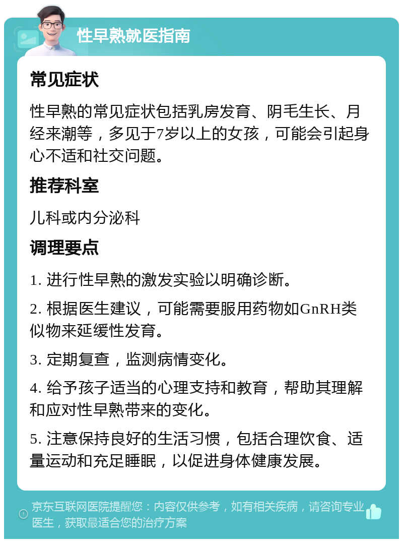 性早熟就医指南 常见症状 性早熟的常见症状包括乳房发育、阴毛生长、月经来潮等，多见于7岁以上的女孩，可能会引起身心不适和社交问题。 推荐科室 儿科或内分泌科 调理要点 1. 进行性早熟的激发实验以明确诊断。 2. 根据医生建议，可能需要服用药物如GnRH类似物来延缓性发育。 3. 定期复查，监测病情变化。 4. 给予孩子适当的心理支持和教育，帮助其理解和应对性早熟带来的变化。 5. 注意保持良好的生活习惯，包括合理饮食、适量运动和充足睡眠，以促进身体健康发展。