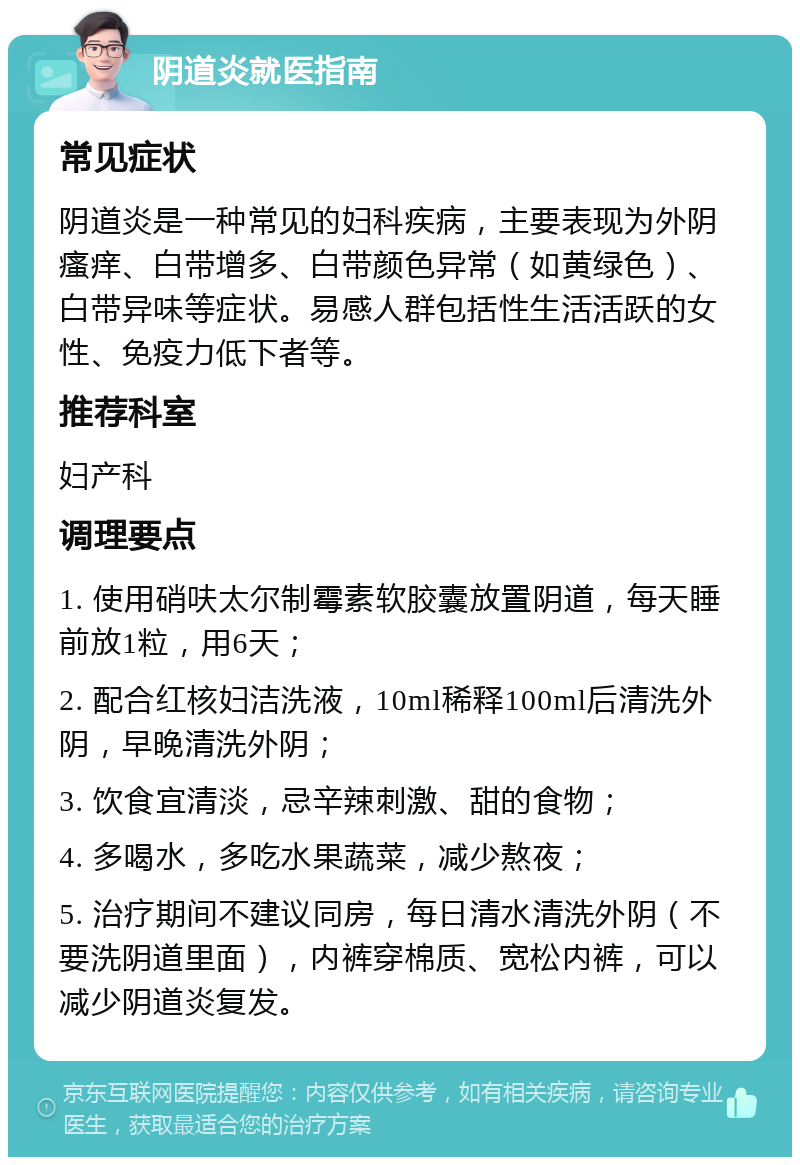 阴道炎就医指南 常见症状 阴道炎是一种常见的妇科疾病，主要表现为外阴瘙痒、白带增多、白带颜色异常（如黄绿色）、白带异味等症状。易感人群包括性生活活跃的女性、免疫力低下者等。 推荐科室 妇产科 调理要点 1. 使用硝呋太尔制霉素软胶囊放置阴道，每天睡前放1粒，用6天； 2. 配合红核妇洁洗液，10ml稀释100ml后清洗外阴，早晚清洗外阴； 3. 饮食宜清淡，忌辛辣刺激、甜的食物； 4. 多喝水，多吃水果蔬菜，减少熬夜； 5. 治疗期间不建议同房，每日清水清洗外阴（不要洗阴道里面），内裤穿棉质、宽松内裤，可以减少阴道炎复发。