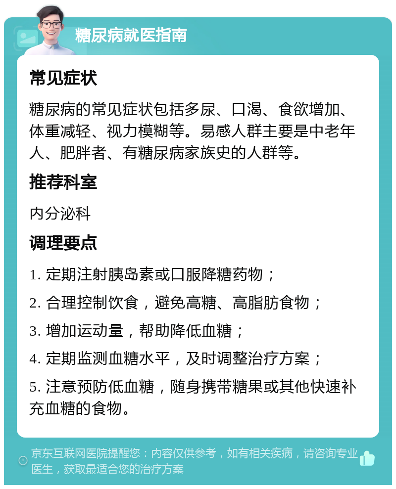 糖尿病就医指南 常见症状 糖尿病的常见症状包括多尿、口渴、食欲增加、体重减轻、视力模糊等。易感人群主要是中老年人、肥胖者、有糖尿病家族史的人群等。 推荐科室 内分泌科 调理要点 1. 定期注射胰岛素或口服降糖药物； 2. 合理控制饮食，避免高糖、高脂肪食物； 3. 增加运动量，帮助降低血糖； 4. 定期监测血糖水平，及时调整治疗方案； 5. 注意预防低血糖，随身携带糖果或其他快速补充血糖的食物。