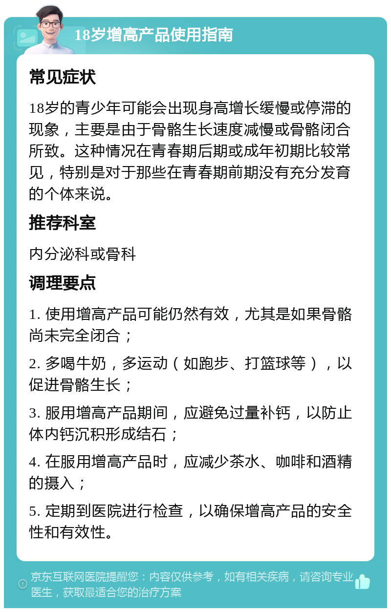 18岁增高产品使用指南 常见症状 18岁的青少年可能会出现身高增长缓慢或停滞的现象，主要是由于骨骼生长速度减慢或骨骼闭合所致。这种情况在青春期后期或成年初期比较常见，特别是对于那些在青春期前期没有充分发育的个体来说。 推荐科室 内分泌科或骨科 调理要点 1. 使用增高产品可能仍然有效，尤其是如果骨骼尚未完全闭合； 2. 多喝牛奶，多运动（如跑步、打篮球等），以促进骨骼生长； 3. 服用增高产品期间，应避免过量补钙，以防止体内钙沉积形成结石； 4. 在服用增高产品时，应减少茶水、咖啡和酒精的摄入； 5. 定期到医院进行检查，以确保增高产品的安全性和有效性。