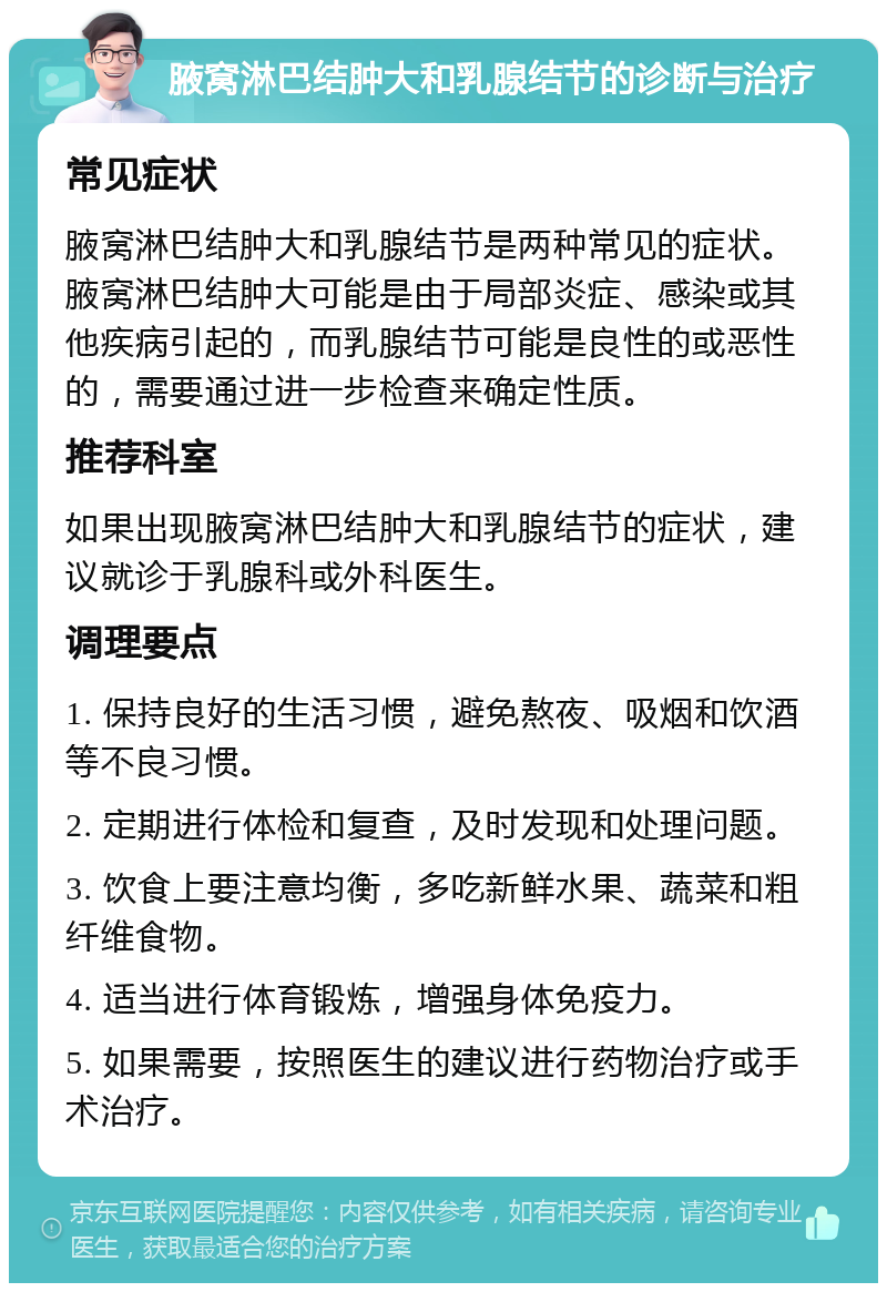 腋窝淋巴结肿大和乳腺结节的诊断与治疗 常见症状 腋窝淋巴结肿大和乳腺结节是两种常见的症状。腋窝淋巴结肿大可能是由于局部炎症、感染或其他疾病引起的，而乳腺结节可能是良性的或恶性的，需要通过进一步检查来确定性质。 推荐科室 如果出现腋窝淋巴结肿大和乳腺结节的症状，建议就诊于乳腺科或外科医生。 调理要点 1. 保持良好的生活习惯，避免熬夜、吸烟和饮酒等不良习惯。 2. 定期进行体检和复查，及时发现和处理问题。 3. 饮食上要注意均衡，多吃新鲜水果、蔬菜和粗纤维食物。 4. 适当进行体育锻炼，增强身体免疫力。 5. 如果需要，按照医生的建议进行药物治疗或手术治疗。