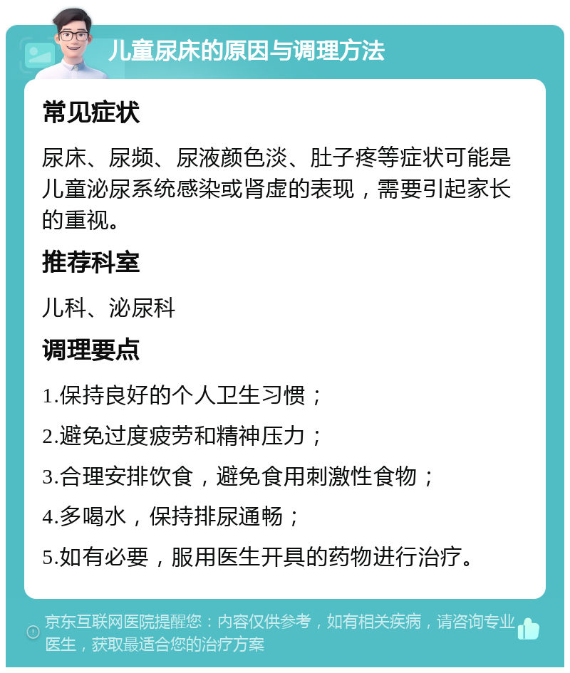 儿童尿床的原因与调理方法 常见症状 尿床、尿频、尿液颜色淡、肚子疼等症状可能是儿童泌尿系统感染或肾虚的表现，需要引起家长的重视。 推荐科室 儿科、泌尿科 调理要点 1.保持良好的个人卫生习惯； 2.避免过度疲劳和精神压力； 3.合理安排饮食，避免食用刺激性食物； 4.多喝水，保持排尿通畅； 5.如有必要，服用医生开具的药物进行治疗。