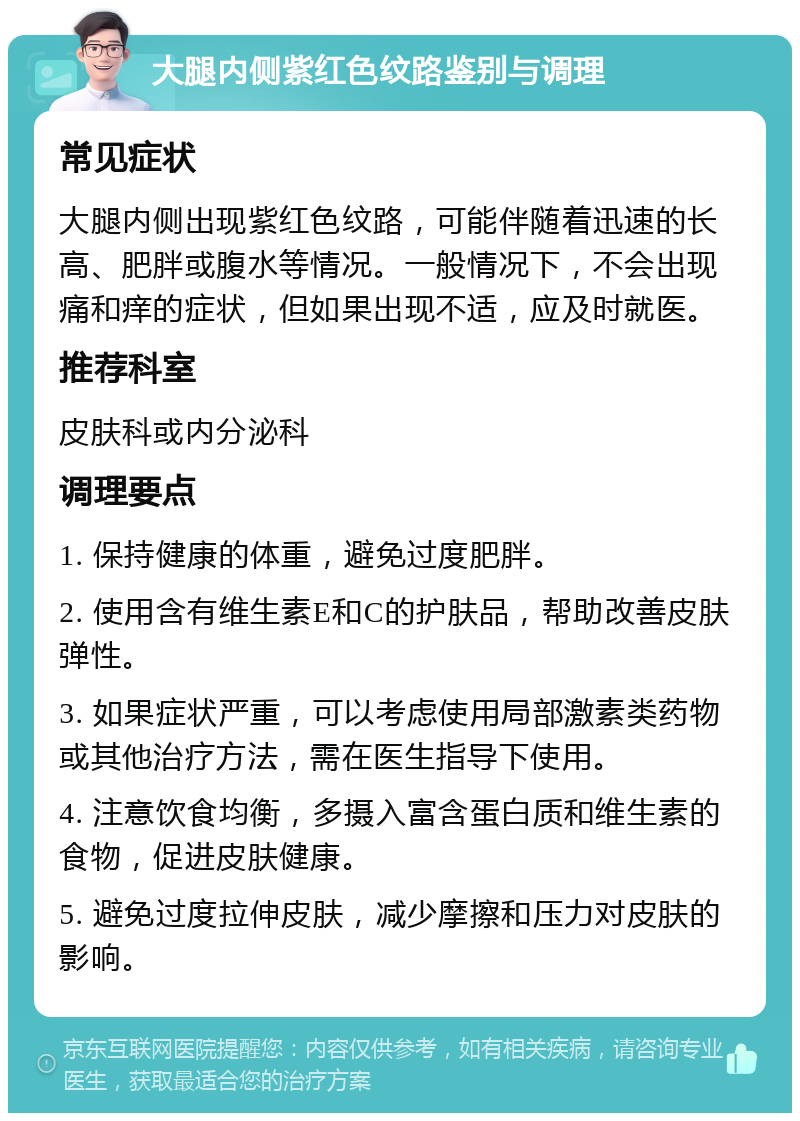 大腿内侧紫红色纹路鉴别与调理 常见症状 大腿内侧出现紫红色纹路，可能伴随着迅速的长高、肥胖或腹水等情况。一般情况下，不会出现痛和痒的症状，但如果出现不适，应及时就医。 推荐科室 皮肤科或内分泌科 调理要点 1. 保持健康的体重，避免过度肥胖。 2. 使用含有维生素E和C的护肤品，帮助改善皮肤弹性。 3. 如果症状严重，可以考虑使用局部激素类药物或其他治疗方法，需在医生指导下使用。 4. 注意饮食均衡，多摄入富含蛋白质和维生素的食物，促进皮肤健康。 5. 避免过度拉伸皮肤，减少摩擦和压力对皮肤的影响。