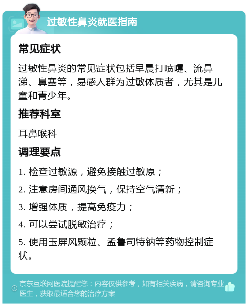 过敏性鼻炎就医指南 常见症状 过敏性鼻炎的常见症状包括早晨打喷嚏、流鼻涕、鼻塞等，易感人群为过敏体质者，尤其是儿童和青少年。 推荐科室 耳鼻喉科 调理要点 1. 检查过敏源，避免接触过敏原； 2. 注意房间通风换气，保持空气清新； 3. 增强体质，提高免疫力； 4. 可以尝试脱敏治疗； 5. 使用玉屏风颗粒、孟鲁司特钠等药物控制症状。