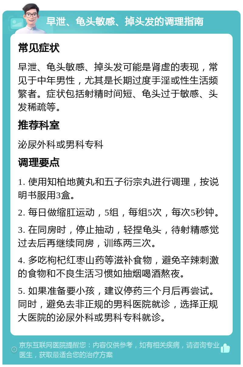 早泄、龟头敏感、掉头发的调理指南 常见症状 早泄、龟头敏感、掉头发可能是肾虚的表现，常见于中年男性，尤其是长期过度手淫或性生活频繁者。症状包括射精时间短、龟头过于敏感、头发稀疏等。 推荐科室 泌尿外科或男科专科 调理要点 1. 使用知柏地黄丸和五子衍宗丸进行调理，按说明书服用3盒。 2. 每日做缩肛运动，5组，每组5次，每次5秒钟。 3. 在同房时，停止抽动，轻捏龟头，待射精感觉过去后再继续同房，训练两三次。 4. 多吃枸杞红枣山药等滋补食物，避免辛辣刺激的食物和不良生活习惯如抽烟喝酒熬夜。 5. 如果准备要小孩，建议停药三个月后再尝试。同时，避免去非正规的男科医院就诊，选择正规大医院的泌尿外科或男科专科就诊。