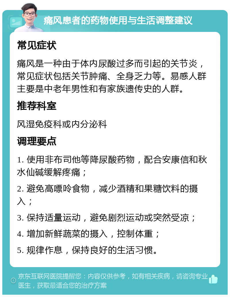 痛风患者的药物使用与生活调整建议 常见症状 痛风是一种由于体内尿酸过多而引起的关节炎，常见症状包括关节肿痛、全身乏力等。易感人群主要是中老年男性和有家族遗传史的人群。 推荐科室 风湿免疫科或内分泌科 调理要点 1. 使用非布司他等降尿酸药物，配合安康信和秋水仙碱缓解疼痛； 2. 避免高嘌呤食物，减少酒精和果糖饮料的摄入； 3. 保持适量运动，避免剧烈运动或突然受凉； 4. 增加新鲜蔬菜的摄入，控制体重； 5. 规律作息，保持良好的生活习惯。