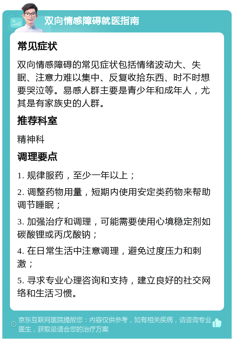 双向情感障碍就医指南 常见症状 双向情感障碍的常见症状包括情绪波动大、失眠、注意力难以集中、反复收拾东西、时不时想要哭泣等。易感人群主要是青少年和成年人，尤其是有家族史的人群。 推荐科室 精神科 调理要点 1. 规律服药，至少一年以上； 2. 调整药物用量，短期内使用安定类药物来帮助调节睡眠； 3. 加强治疗和调理，可能需要使用心境稳定剂如碳酸锂或丙戊酸钠； 4. 在日常生活中注意调理，避免过度压力和刺激； 5. 寻求专业心理咨询和支持，建立良好的社交网络和生活习惯。