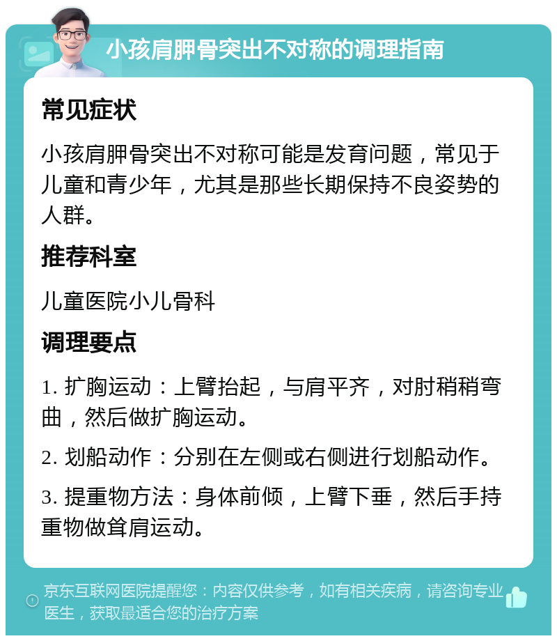 小孩肩胛骨突出不对称的调理指南 常见症状 小孩肩胛骨突出不对称可能是发育问题，常见于儿童和青少年，尤其是那些长期保持不良姿势的人群。 推荐科室 儿童医院小儿骨科 调理要点 1. 扩胸运动：上臂抬起，与肩平齐，对肘稍稍弯曲，然后做扩胸运动。 2. 划船动作：分别在左侧或右侧进行划船动作。 3. 提重物方法：身体前倾，上臂下垂，然后手持重物做耸肩运动。