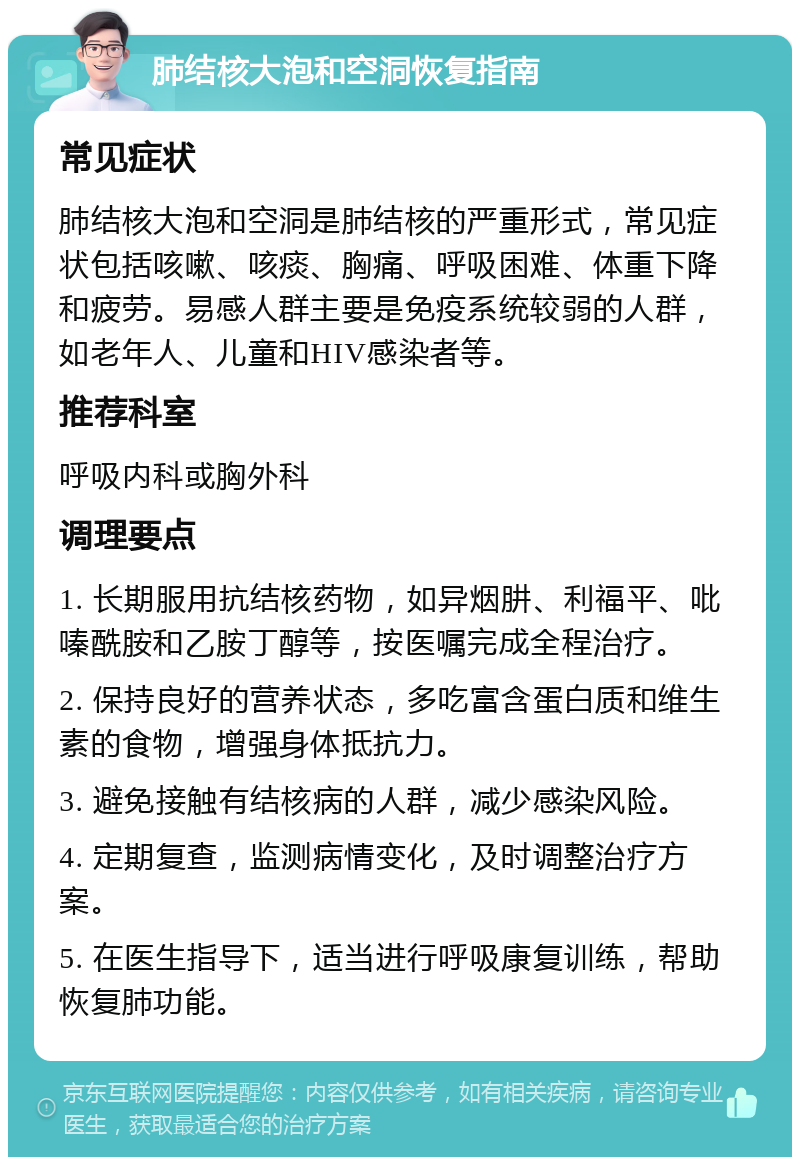 肺结核大泡和空洞恢复指南 常见症状 肺结核大泡和空洞是肺结核的严重形式，常见症状包括咳嗽、咳痰、胸痛、呼吸困难、体重下降和疲劳。易感人群主要是免疫系统较弱的人群，如老年人、儿童和HIV感染者等。 推荐科室 呼吸内科或胸外科 调理要点 1. 长期服用抗结核药物，如异烟肼、利福平、吡嗪酰胺和乙胺丁醇等，按医嘱完成全程治疗。 2. 保持良好的营养状态，多吃富含蛋白质和维生素的食物，增强身体抵抗力。 3. 避免接触有结核病的人群，减少感染风险。 4. 定期复查，监测病情变化，及时调整治疗方案。 5. 在医生指导下，适当进行呼吸康复训练，帮助恢复肺功能。