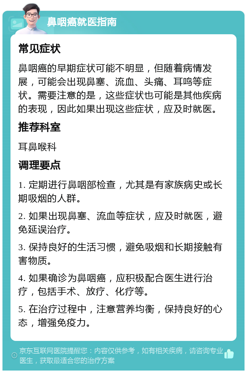 鼻咽癌就医指南 常见症状 鼻咽癌的早期症状可能不明显，但随着病情发展，可能会出现鼻塞、流血、头痛、耳鸣等症状。需要注意的是，这些症状也可能是其他疾病的表现，因此如果出现这些症状，应及时就医。 推荐科室 耳鼻喉科 调理要点 1. 定期进行鼻咽部检查，尤其是有家族病史或长期吸烟的人群。 2. 如果出现鼻塞、流血等症状，应及时就医，避免延误治疗。 3. 保持良好的生活习惯，避免吸烟和长期接触有害物质。 4. 如果确诊为鼻咽癌，应积极配合医生进行治疗，包括手术、放疗、化疗等。 5. 在治疗过程中，注意营养均衡，保持良好的心态，增强免疫力。