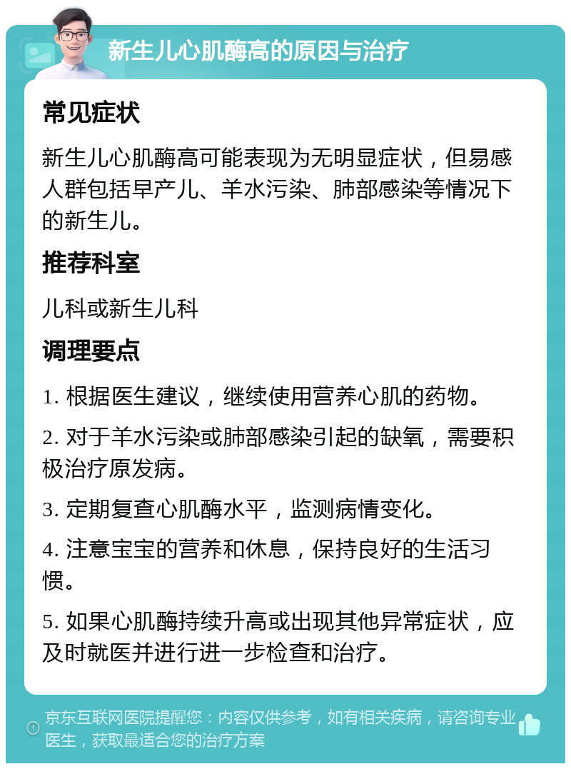 新生儿心肌酶高的原因与治疗 常见症状 新生儿心肌酶高可能表现为无明显症状，但易感人群包括早产儿、羊水污染、肺部感染等情况下的新生儿。 推荐科室 儿科或新生儿科 调理要点 1. 根据医生建议，继续使用营养心肌的药物。 2. 对于羊水污染或肺部感染引起的缺氧，需要积极治疗原发病。 3. 定期复查心肌酶水平，监测病情变化。 4. 注意宝宝的营养和休息，保持良好的生活习惯。 5. 如果心肌酶持续升高或出现其他异常症状，应及时就医并进行进一步检查和治疗。