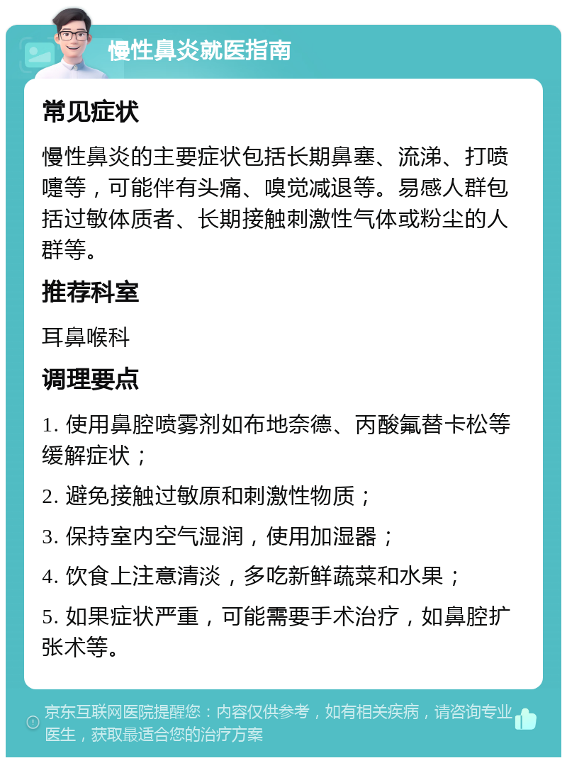 慢性鼻炎就医指南 常见症状 慢性鼻炎的主要症状包括长期鼻塞、流涕、打喷嚏等，可能伴有头痛、嗅觉减退等。易感人群包括过敏体质者、长期接触刺激性气体或粉尘的人群等。 推荐科室 耳鼻喉科 调理要点 1. 使用鼻腔喷雾剂如布地奈德、丙酸氟替卡松等缓解症状； 2. 避免接触过敏原和刺激性物质； 3. 保持室内空气湿润，使用加湿器； 4. 饮食上注意清淡，多吃新鲜蔬菜和水果； 5. 如果症状严重，可能需要手术治疗，如鼻腔扩张术等。