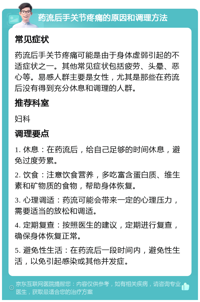 药流后手关节疼痛的原因和调理方法 常见症状 药流后手关节疼痛可能是由于身体虚弱引起的不适症状之一。其他常见症状包括疲劳、头晕、恶心等。易感人群主要是女性，尤其是那些在药流后没有得到充分休息和调理的人群。 推荐科室 妇科 调理要点 1. 休息：在药流后，给自己足够的时间休息，避免过度劳累。 2. 饮食：注意饮食营养，多吃富含蛋白质、维生素和矿物质的食物，帮助身体恢复。 3. 心理调适：药流可能会带来一定的心理压力，需要适当的放松和调适。 4. 定期复查：按照医生的建议，定期进行复查，确保身体恢复正常。 5. 避免性生活：在药流后一段时间内，避免性生活，以免引起感染或其他并发症。