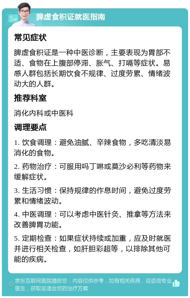 脾虚食积证就医指南 常见症状 脾虚食积证是一种中医诊断，主要表现为胃部不适、食物在上腹部停滞、胀气、打嗝等症状。易感人群包括长期饮食不规律、过度劳累、情绪波动大的人群。 推荐科室 消化内科或中医科 调理要点 1. 饮食调理：避免油腻、辛辣食物，多吃清淡易消化的食物。 2. 药物治疗：可服用吗丁啉或莫沙必利等药物来缓解症状。 3. 生活习惯：保持规律的作息时间，避免过度劳累和情绪波动。 4. 中医调理：可以考虑中医针灸、推拿等方法来改善脾胃功能。 5. 定期检查：如果症状持续或加重，应及时就医并进行相关检查，如肝胆彩超等，以排除其他可能的疾病。