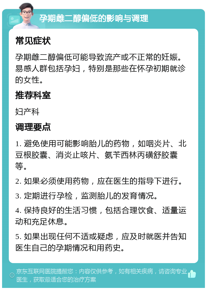 孕期雌二醇偏低的影响与调理 常见症状 孕期雌二醇偏低可能导致流产或不正常的妊娠。易感人群包括孕妇，特别是那些在怀孕初期就诊的女性。 推荐科室 妇产科 调理要点 1. 避免使用可能影响胎儿的药物，如咽炎片、北豆根胶囊、消炎止咳片、氨苄西林丙磺舒胶囊等。 2. 如果必须使用药物，应在医生的指导下进行。 3. 定期进行孕检，监测胎儿的发育情况。 4. 保持良好的生活习惯，包括合理饮食、适量运动和充足休息。 5. 如果出现任何不适或疑虑，应及时就医并告知医生自己的孕期情况和用药史。