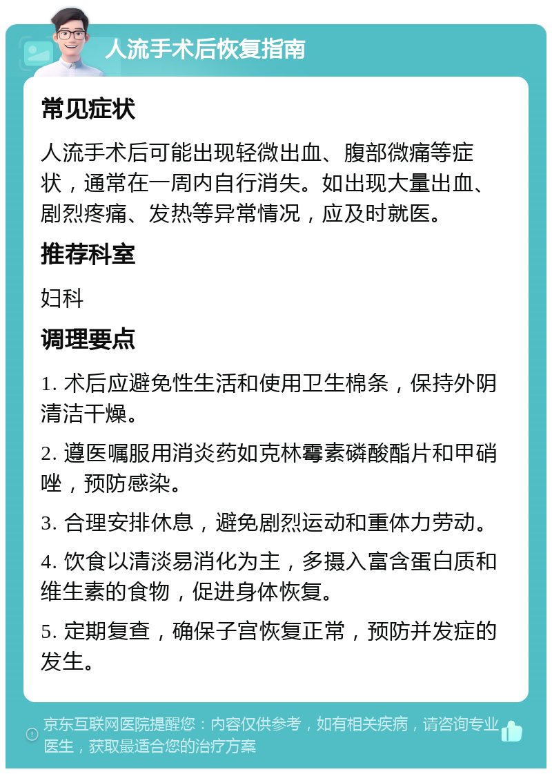 人流手术后恢复指南 常见症状 人流手术后可能出现轻微出血、腹部微痛等症状，通常在一周内自行消失。如出现大量出血、剧烈疼痛、发热等异常情况，应及时就医。 推荐科室 妇科 调理要点 1. 术后应避免性生活和使用卫生棉条，保持外阴清洁干燥。 2. 遵医嘱服用消炎药如克林霉素磷酸酯片和甲硝唑，预防感染。 3. 合理安排休息，避免剧烈运动和重体力劳动。 4. 饮食以清淡易消化为主，多摄入富含蛋白质和维生素的食物，促进身体恢复。 5. 定期复查，确保子宫恢复正常，预防并发症的发生。