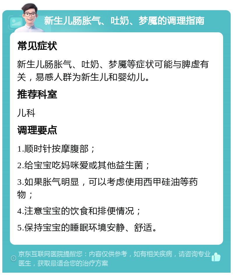 新生儿肠胀气、吐奶、梦魇的调理指南 常见症状 新生儿肠胀气、吐奶、梦魇等症状可能与脾虚有关，易感人群为新生儿和婴幼儿。 推荐科室 儿科 调理要点 1.顺时针按摩腹部； 2.给宝宝吃妈咪爱或其他益生菌； 3.如果胀气明显，可以考虑使用西甲硅油等药物； 4.注意宝宝的饮食和排便情况； 5.保持宝宝的睡眠环境安静、舒适。