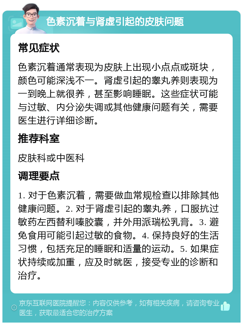 色素沉着与肾虚引起的皮肤问题 常见症状 色素沉着通常表现为皮肤上出现小点点或斑块，颜色可能深浅不一。肾虚引起的睾丸养则表现为一到晚上就很养，甚至影响睡眠。这些症状可能与过敏、内分泌失调或其他健康问题有关，需要医生进行详细诊断。 推荐科室 皮肤科或中医科 调理要点 1. 对于色素沉着，需要做血常规检查以排除其他健康问题。2. 对于肾虚引起的睾丸养，口服抗过敏药左西替利嗪胶囊，并外用派瑞松乳膏。3. 避免食用可能引起过敏的食物。4. 保持良好的生活习惯，包括充足的睡眠和适量的运动。5. 如果症状持续或加重，应及时就医，接受专业的诊断和治疗。